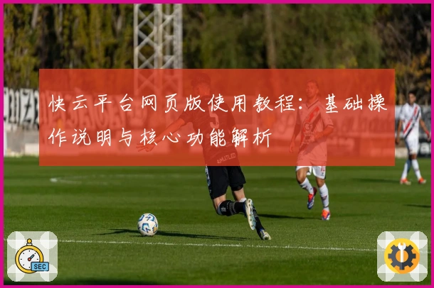 快云平台网页版使用教程：基础操作说明与核心功能解析