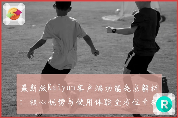 最新版Kaiyun客户端功能亮点解析：核心优势与使用体验全方位介绍