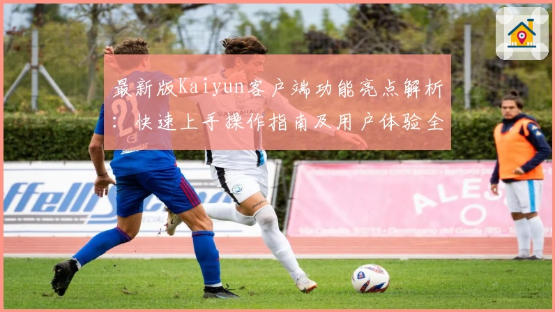 最新版Kaiyun客户端功能亮点解析:快速上手操作指南及用户体验全面分析